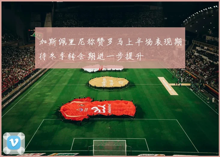 加斯佩里尼称赞罗马上半场表现期待冬季转会期进一步提升