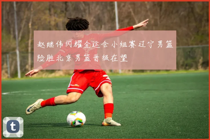 赵继伟闪耀全运会小组赛辽宁男篮险胜北京男篮晋级在望