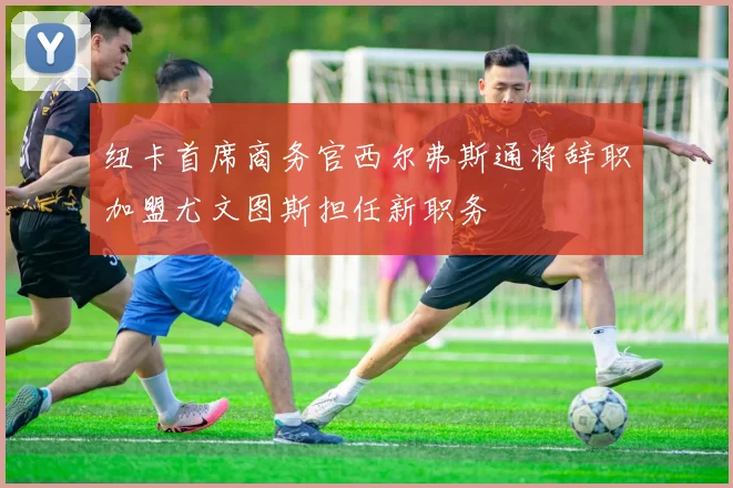 纽卡首席商务官西尔弗斯通将辞职加盟尤文图斯担任新职务