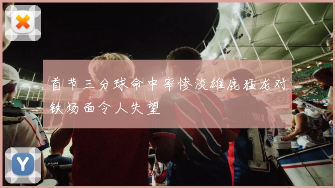 首节三分球命中率惨淡雄鹿猛龙对铁场面令人失望