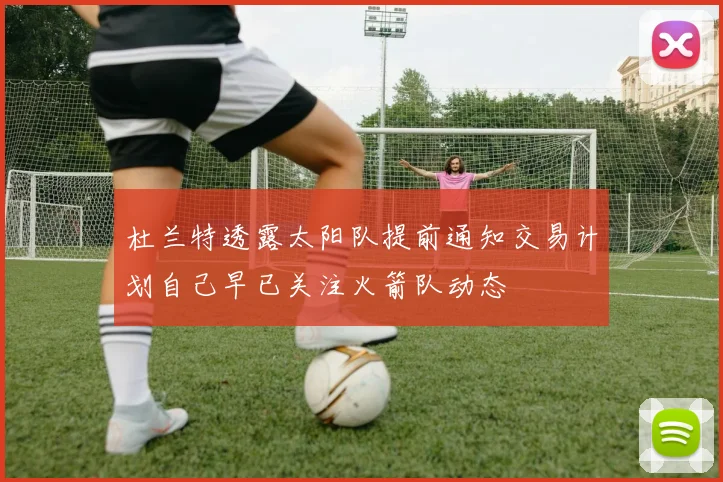 杜兰特透露太阳队提前通知交易计划自己早已关注火箭队动态