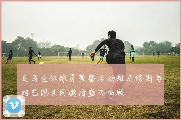 皇马全体球员聚餐活动维尼修斯与姆巴佩共同邀请盛况回顾