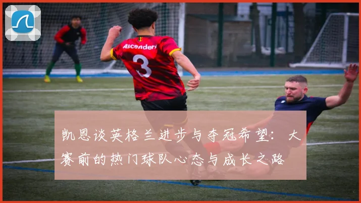 凯恩谈英格兰进步与夺冠希望：大赛前的热门球队心态与成长之路