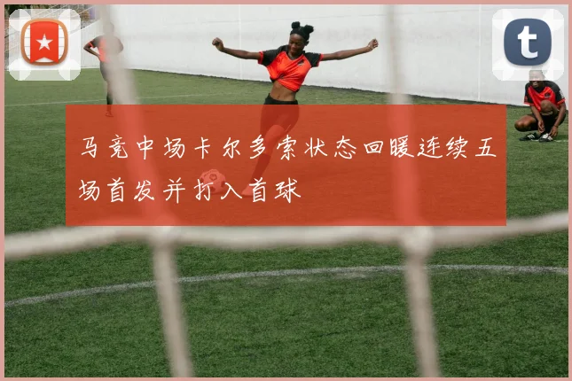 马竞中场卡尔多索状态回暖连续五场首发并打入首球
