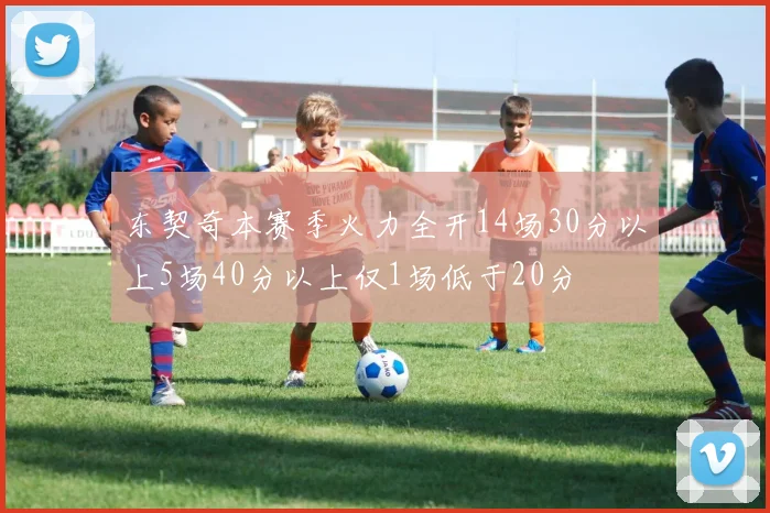 东契奇本赛季火力全开14场30分以上5场40分以上仅1场低于20分