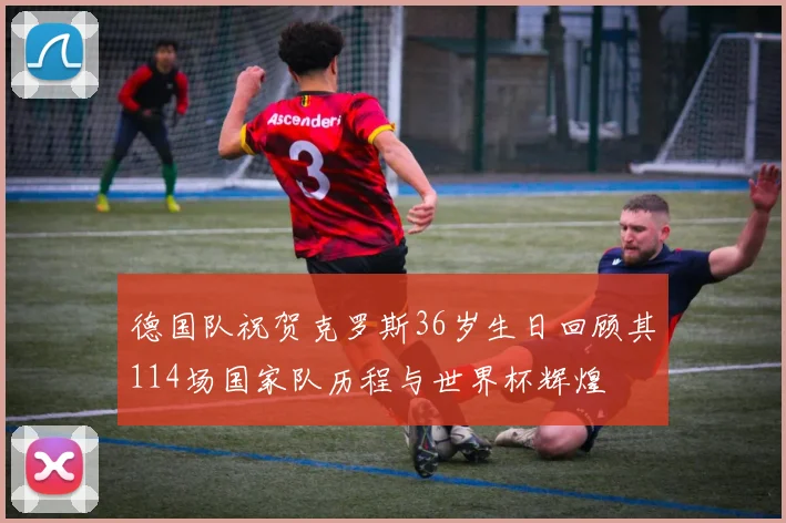 德国队祝贺克罗斯36岁生日回顾其114场国家队历程与世界杯辉煌