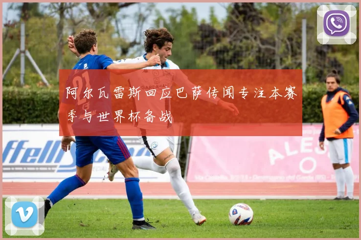 阿尔瓦雷斯回应巴萨传闻专注本赛季与世界杯备战