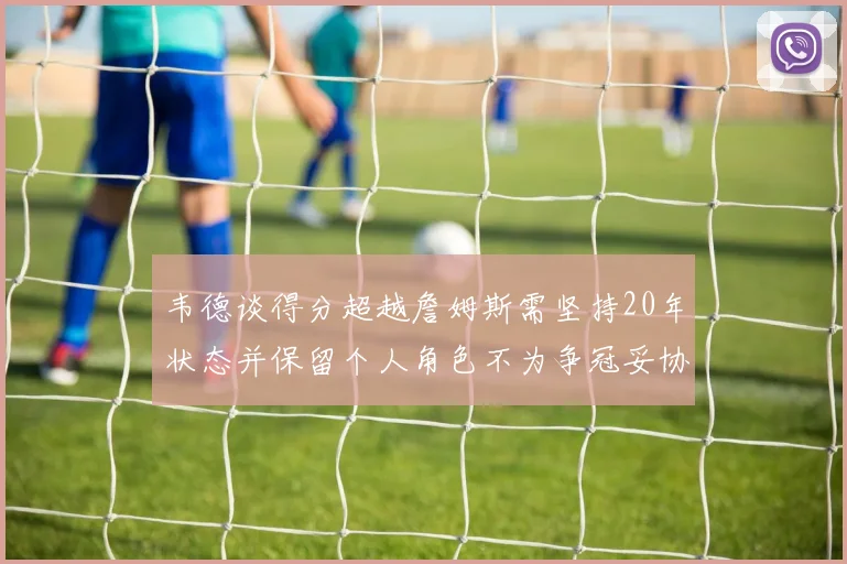 韦德谈得分超越詹姆斯需坚持20年状态并保留个人角色不为争冠妥协
