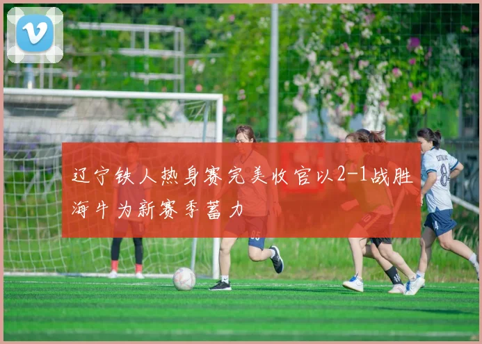 辽宁铁人热身赛完美收官以2-1战胜海牛为新赛季蓄力
