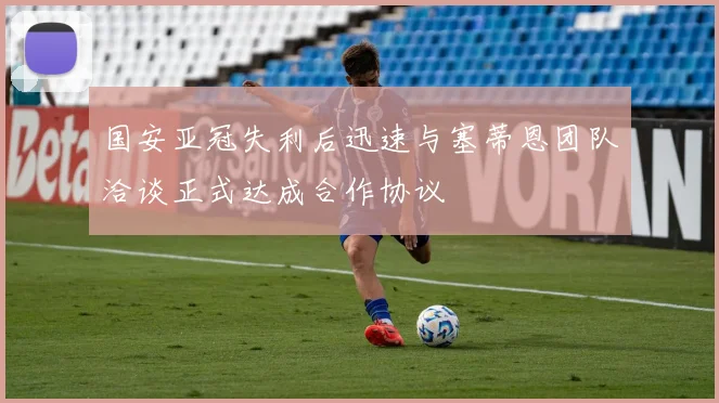 国安亚冠失利后迅速与塞蒂恩团队洽谈正式达成合作协议