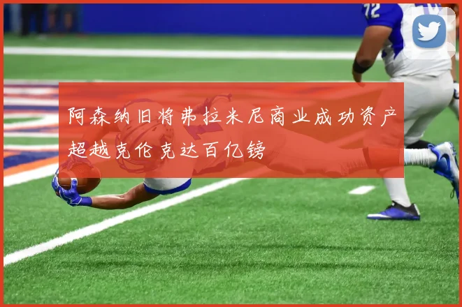 阿森纳旧将弗拉米尼商业成功资产超越克伦克达百亿镑