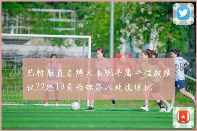 巴特勒直言热火表现平庸半程战绩仅22胜19负西部第八处境堪忧