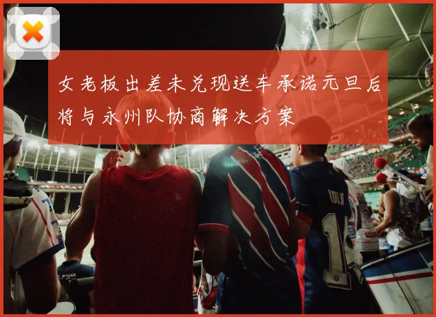 女老板出差未兑现送车承诺元旦后将与永州队协商解决方案