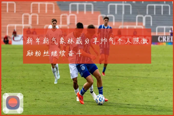 新年新气象林葳分享帅气个人照激励粉丝继续奋斗