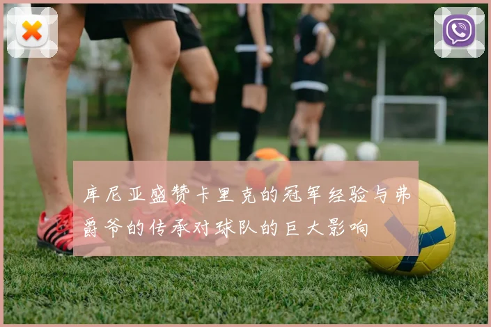 库尼亚盛赞卡里克的冠军经验与弗爵爷的传承对球队的巨大影响
